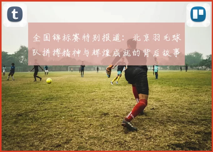 全国锦标赛特别报道：北京羽毛球队拼搏精神与辉煌成就的背后故事