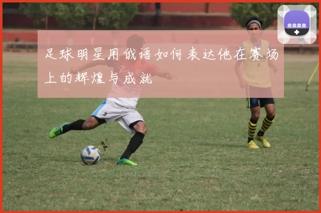 足球明星用俄语如何表达他在赛场上的辉煌与成就