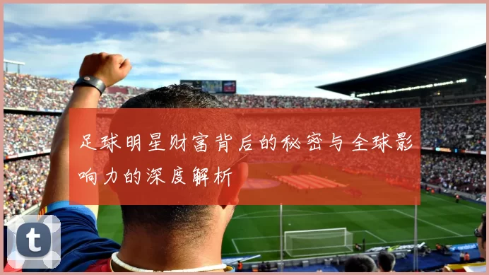 足球明星财富背后的秘密与全球影响力的深度解析