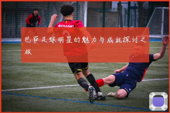 巴萨足球明星的魅力与成就探讨之旅
