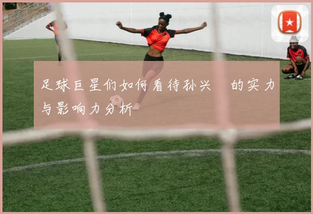 足球巨星们如何看待孙兴慜的实力与影响力分析