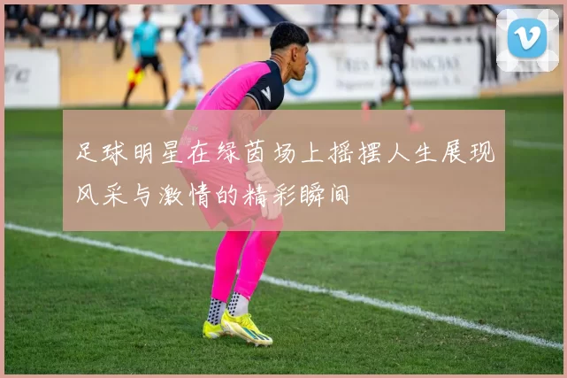 足球明星在绿茵场上摇摆人生展现风采与激情的精彩瞬间