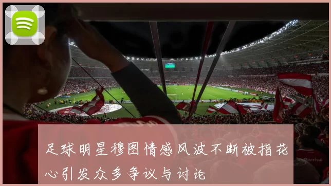 足球明星穆图情感风波不断被指花心引发众多争议与讨论