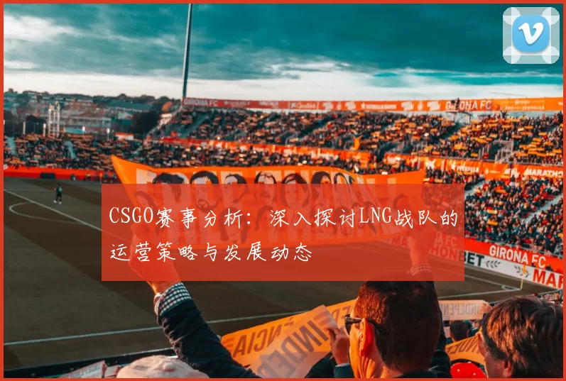 CSGO赛事分析：深入探讨LNG战队的运营策略与发展动态