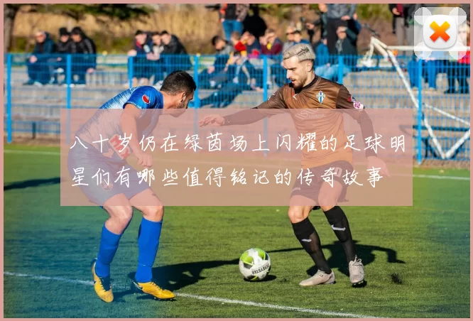 八十岁仍在绿茵场上闪耀的足球明星们有哪些值得铭记的传奇故事