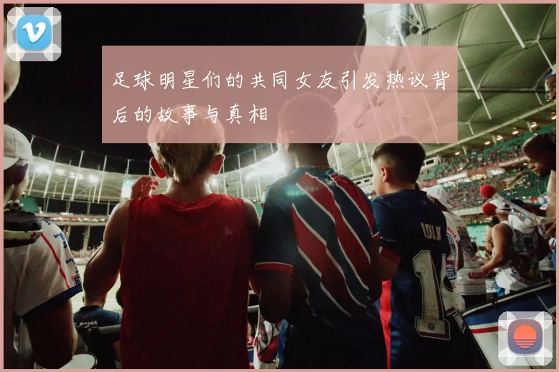 足球明星们的共同女友引发热议背后的故事与真相