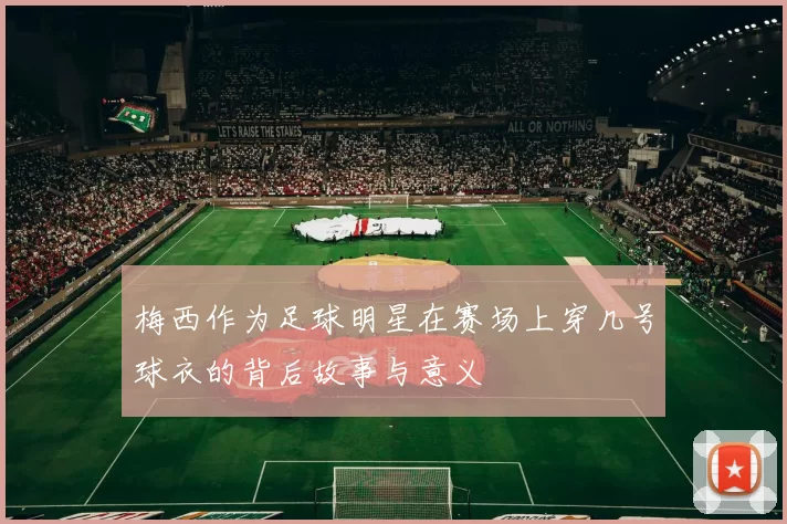 梅西作为足球明星在赛场上穿几号球衣的背后故事与意义