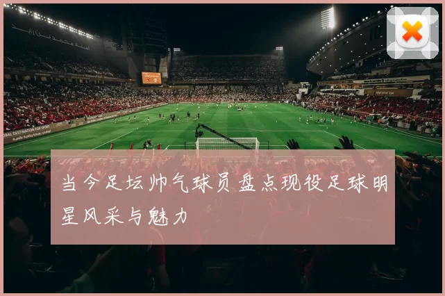 当今足坛帅气球员盘点现役足球明星风采与魅力