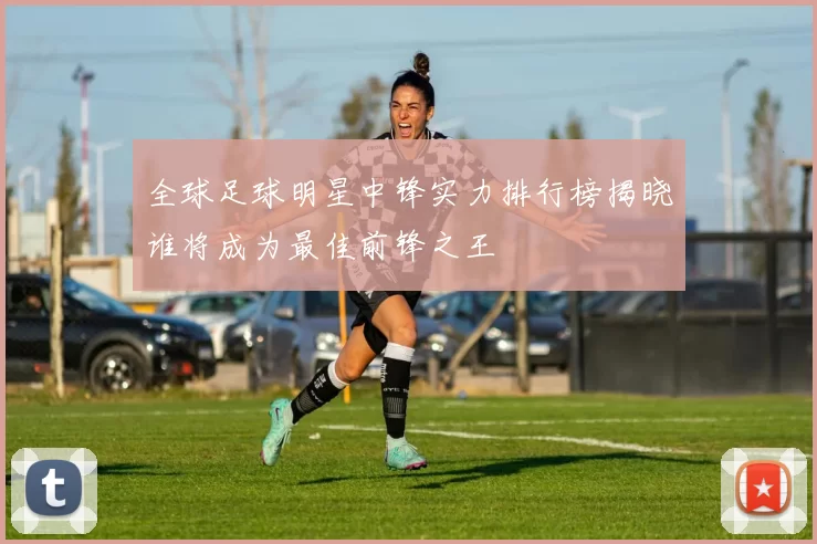 全球足球明星中锋实力排行榜揭晓谁将成为最佳前锋之王