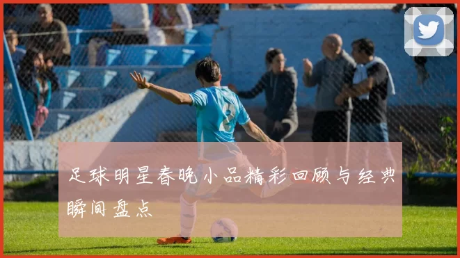 足球明星春晚小品精彩回顾与经典瞬间盘点