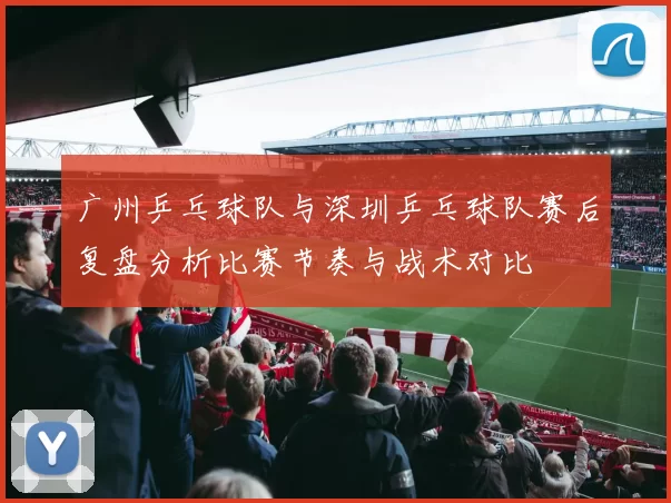 广州乒乓球队与深圳乒乓球队赛后复盘分析比赛节奏与战术对比