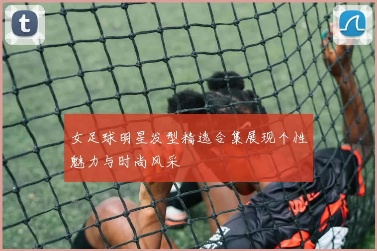 女足球明星发型精选合集展现个性魅力与时尚风采