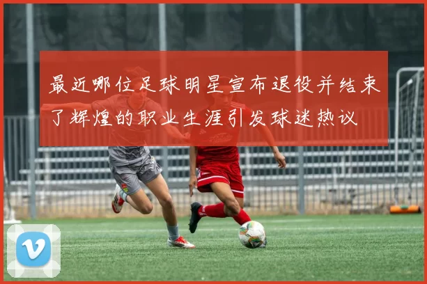 最近哪位足球明星宣布退役并结束了辉煌的职业生涯引发球迷热议