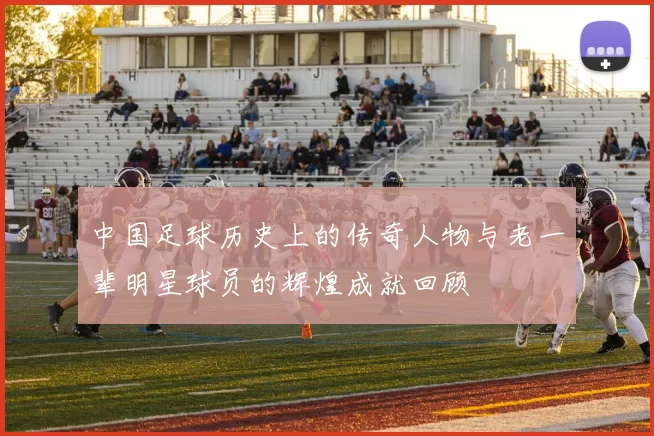 中国足球历史上的传奇人物与老一辈明星球员的辉煌成就回顾