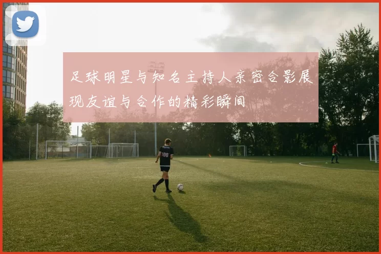 足球明星与知名主持人亲密合影展现友谊与合作的精彩瞬间