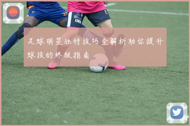 足球明星独特技巧全解析助你提升球技的终极指南