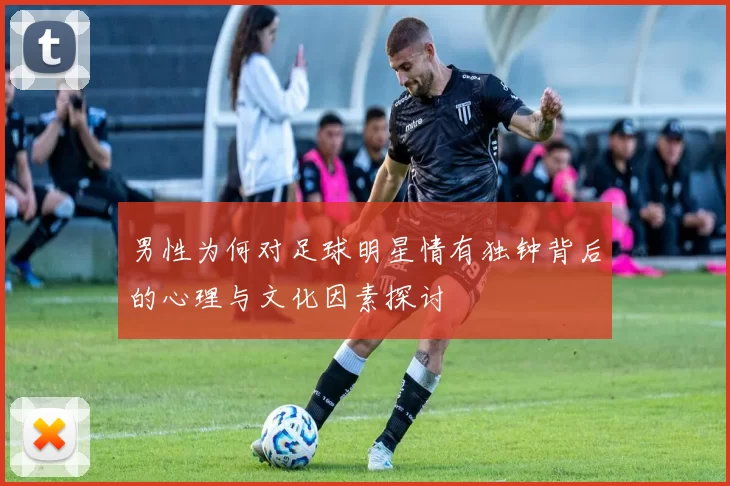 男性为何对足球明星情有独钟背后的心理与文化因素探讨