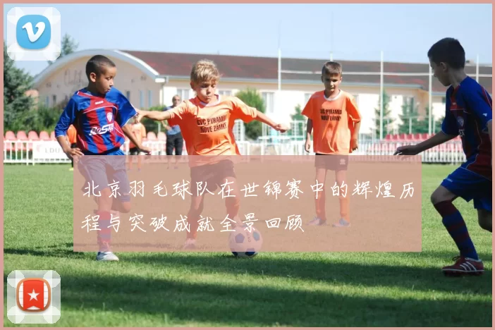北京羽毛球队在世锦赛中的辉煌历程与突破成就全景回顾