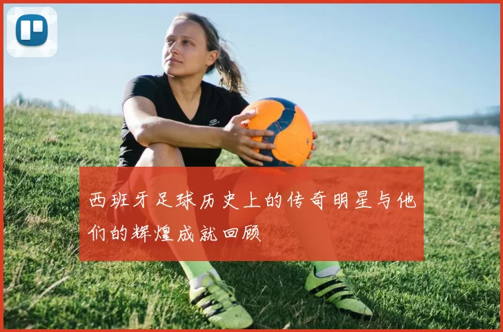 西班牙足球历史上的传奇明星与他们的辉煌成就回顾