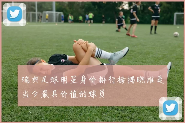 瑞典足球明星身价排行榜揭晓谁是当今最具价值的球员