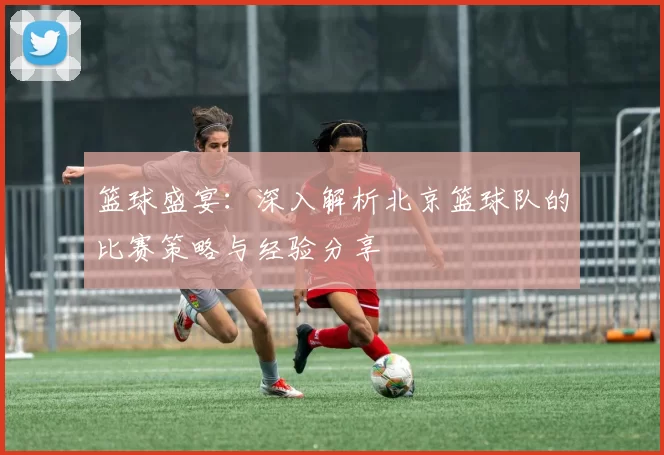 篮球盛宴：深入解析北京篮球队的比赛策略与经验分享