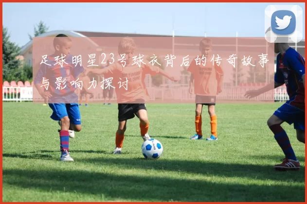 足球明星23号球衣背后的传奇故事与影响力探讨