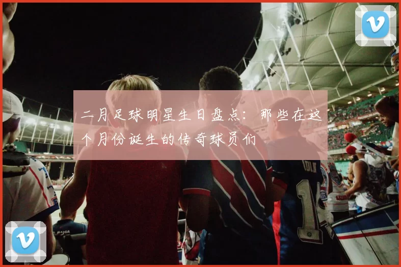 二月足球明星生日盘点：那些在这个月份诞生的传奇球员们