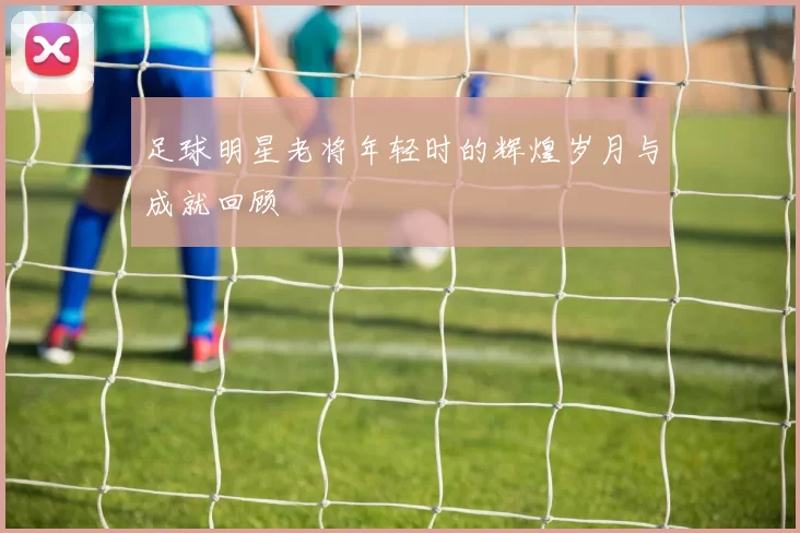 足球明星老将年轻时的辉煌岁月与成就回顾