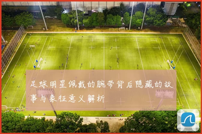 足球明星佩戴的腕带背后隐藏的故事与象征意义解析