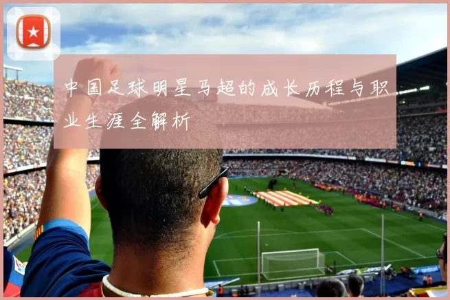 中国足球明星马超的成长历程与职业生涯全解析