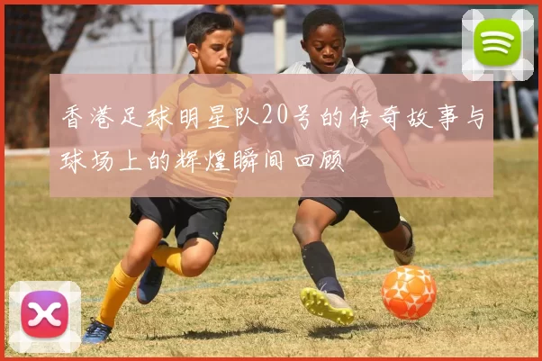 香港足球明星队20号的传奇故事与球场上的辉煌瞬间回顾