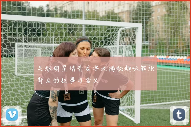 足球明星谐音名字大揭秘趣味解读背后的故事与含义