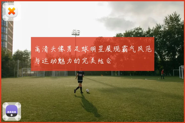高清头像男足球明星展现霸气风范与运动魅力的完美结合