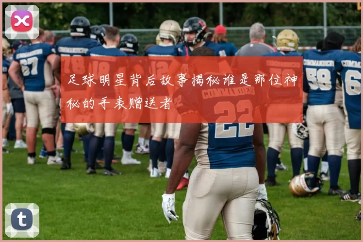 足球明星背后故事揭秘谁是那位神秘的手表赠送者