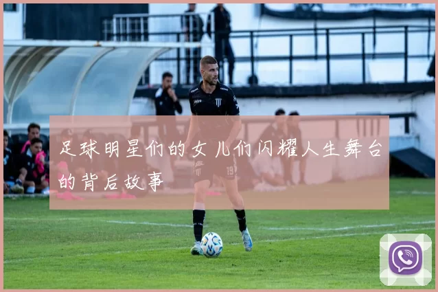 足球明星们的女儿们闪耀人生舞台的背后故事