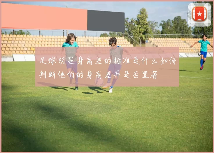 足球明星身高差的标准是什么如何判断他们的身高差异是否显著