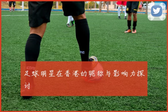 足球明星在香港的昵称与影响力探讨
