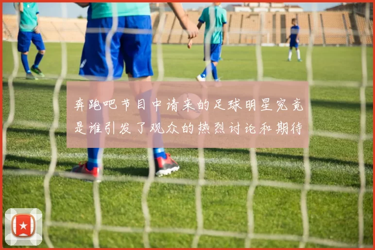 奔跑吧节目中请来的足球明星究竟是谁引发了观众的热烈讨论和期待