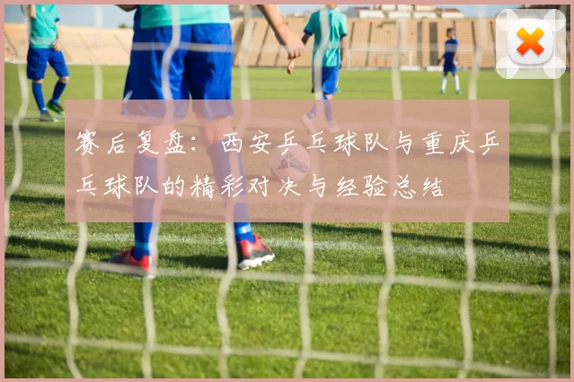 赛后复盘：西安乒乓球队与重庆乒乓球队的精彩对决与经验总结