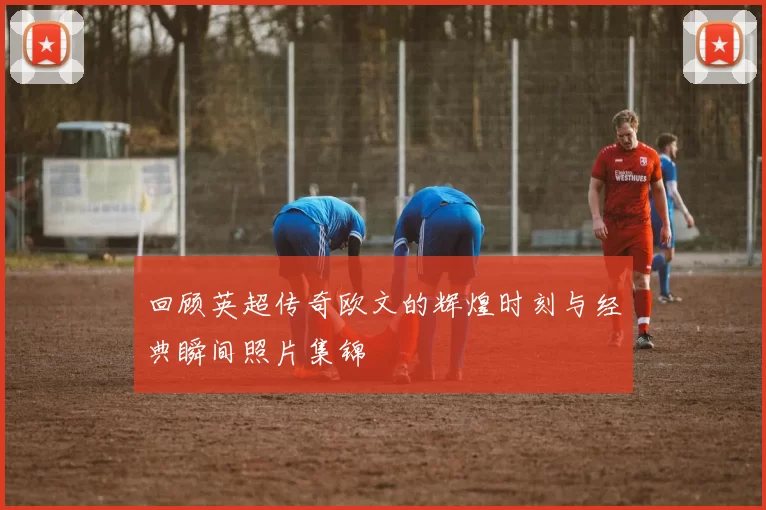 回顾英超传奇欧文的辉煌时刻与经典瞬间照片集锦