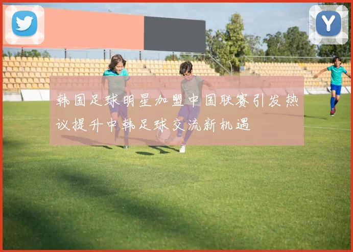 韩国足球明星加盟中国联赛引发热议提升中韩足球交流新机遇