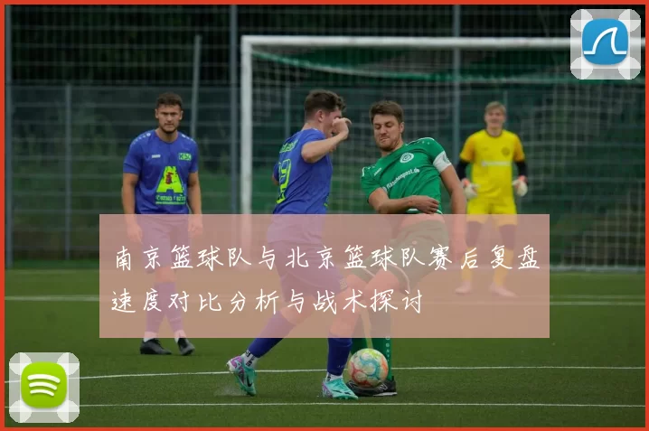 南京篮球队与北京篮球队赛后复盘速度对比分析与战术探讨